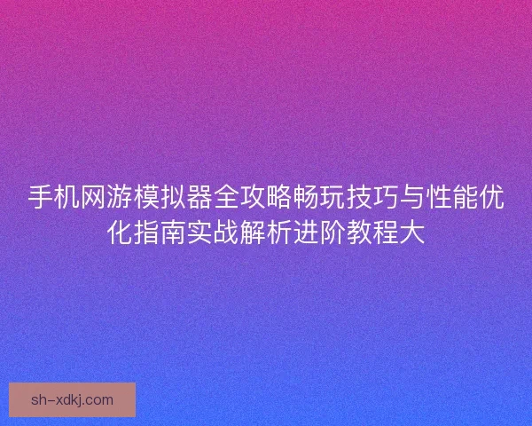 手机网游模拟器全攻略畅玩技巧与性能优化指南实战解析进阶教程大