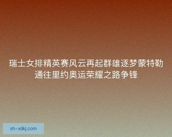 瑞士女排精英赛风云再起群雄逐梦蒙特勒通往里约奥运荣耀之路争锋