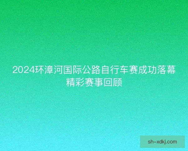 2024环漳河国际公路自行车赛成功落幕精彩赛事回顾