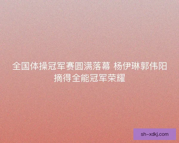 全国体操冠军赛圆满落幕 杨伊琳郭伟阳摘得全能冠军荣耀