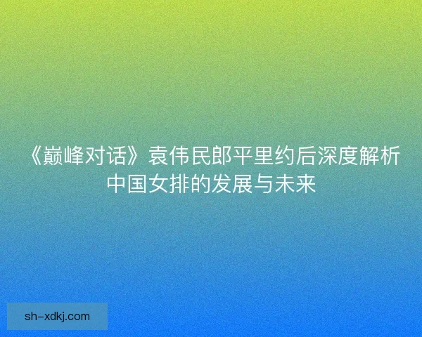《巅峰对话》袁伟民郎平里约后深度解析中国女排的发展与未来 《巅峰对话》袁伟民郎平里约后深度解析中国女排的发展与未来