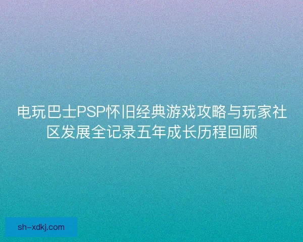 电玩巴士PSP怀旧经典游戏攻略与玩家社区发展全记录五年成长历程回顾