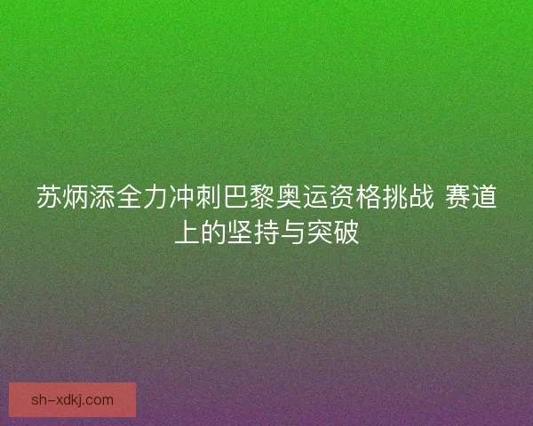 苏炳添全力冲刺巴黎奥运资格挑战 赛道上的坚持与突破