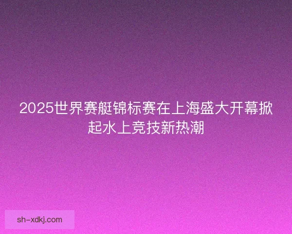 2025世界赛艇锦标赛在上海盛大开幕掀起水上竞技新热潮