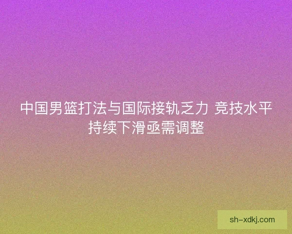 中国男篮打法与国际接轨乏力 竞技水平持续下滑亟需调整