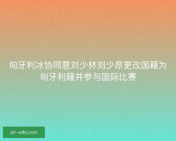 匈牙利冰协同意刘少林刘少昂更改国籍为匈牙利籍并参与国际比赛
