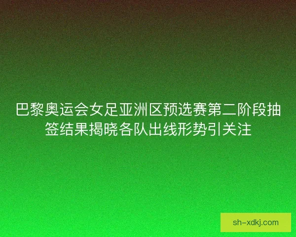 巴黎奥运会女足亚洲区预选赛第二阶段抽签结果揭晓各队出线形势引关注