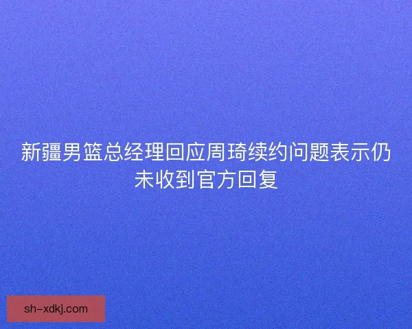 新疆男篮总经理回应周琦续约问题表示仍未收到官方回复