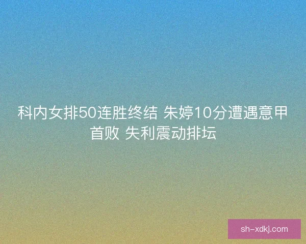 科内女排50连胜终结 朱婷10分遭遇意甲首败 失利震动排坛