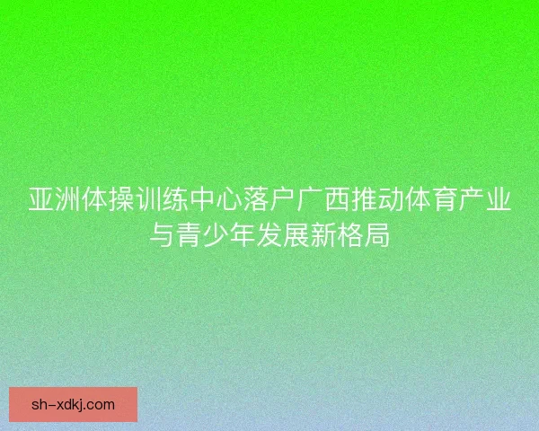 亚洲体操训练中心落户广西推动体育产业与青少年发展新格局