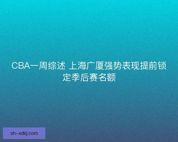 CBA一周综述 上海广厦强势表现提前锁定季后赛名额 CBA一周综述 上海广厦强势表现提前锁定季后赛名额