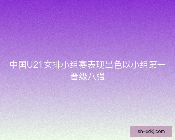 中国U21女排小组赛表现出色以小组第一晋级八强