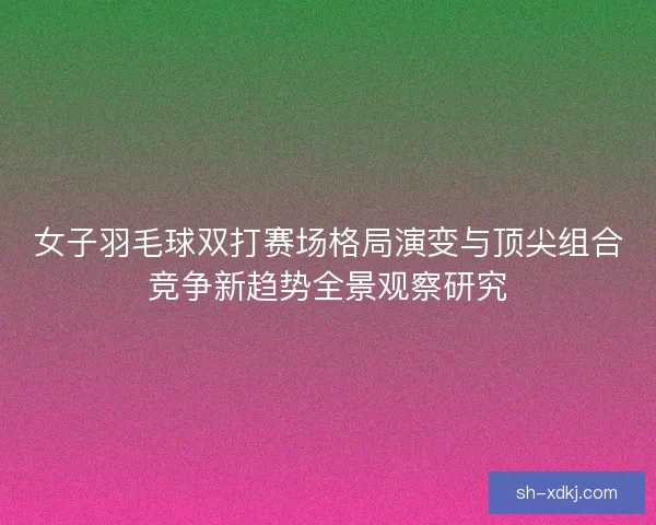 女子羽毛球双打赛场格局演变与顶尖组合竞争新趋势全景观察研究