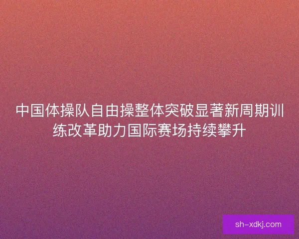 中国体操队自由操整体突破显著新周期训练改革助力国际赛场持续攀升