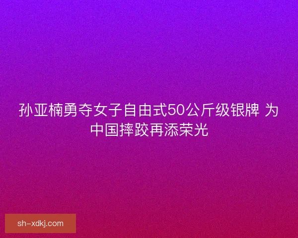 孙亚楠勇夺女子自由式50公斤级银牌 为中国摔跤再添荣光