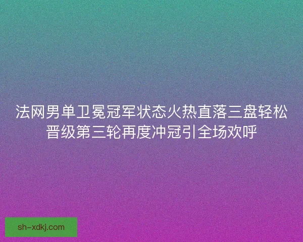 法网男单卫冕冠军状态火热直落三盘轻松晋级第三轮再度冲冠引全场欢呼