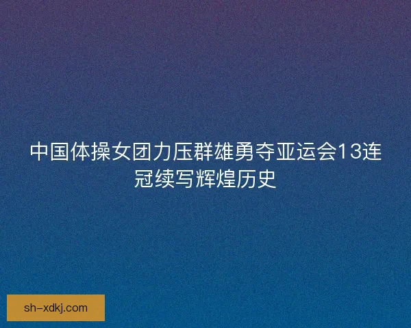 中国体操女团力压群雄勇夺亚运会13连冠续写辉煌历史