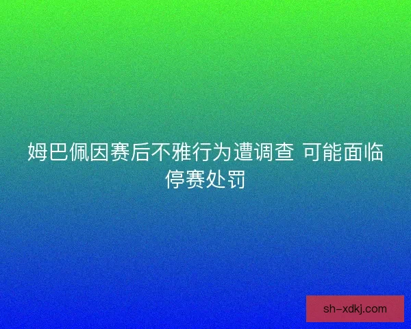 姆巴佩因赛后不雅行为遭调查 可能面临停赛处罚