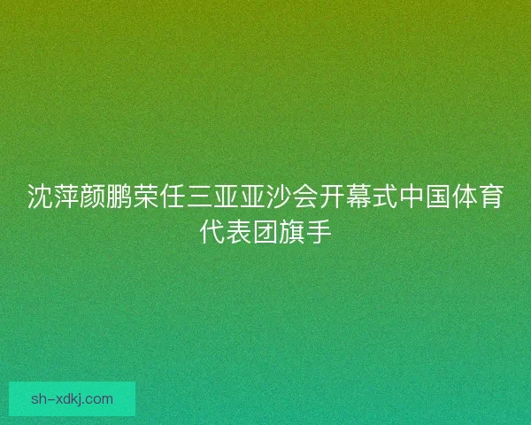 沈萍颜鹏荣任三亚亚沙会开幕式中国体育代表团旗手