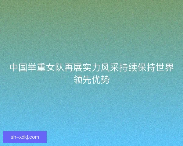 中国举重女队再展实力风采持续保持世界领先优势