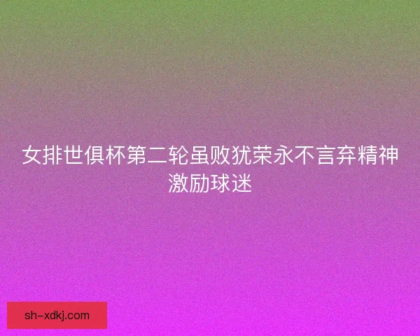 女排世俱杯第二轮虽败犹荣永不言弃精神激励球迷