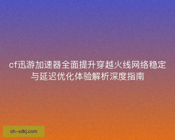 cf迅游加速器全面提升穿越火线网络稳定与延迟优化体验解析深度指南