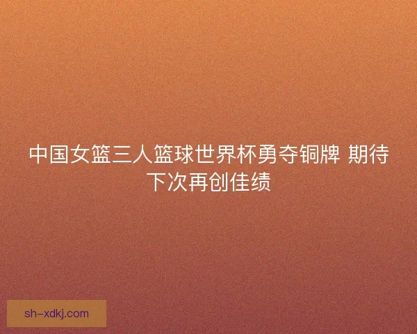 中国女篮三人篮球世界杯勇夺铜牌 期待下次再创佳绩