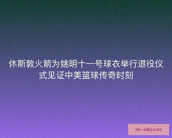 休斯敦火箭为姚明十一号球衣举行退役仪式见证中美篮球传奇时刻