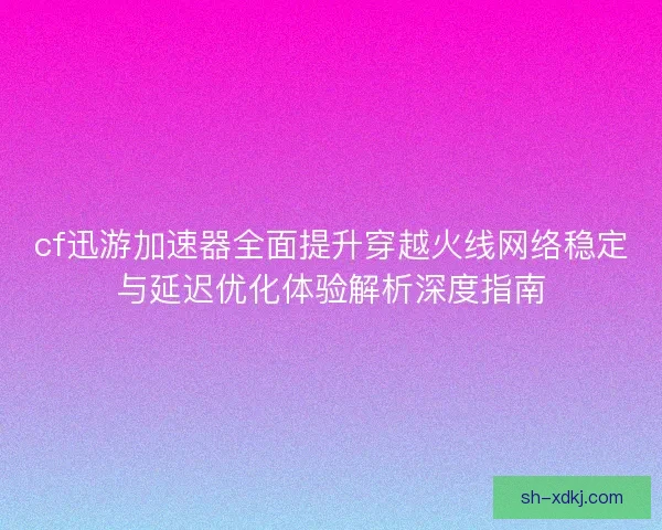 cf迅游加速器全面提升穿越火线网络稳定与延迟优化体验解析深度指南