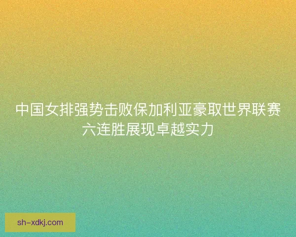 中国女排强势击败保加利亚豪取世界联赛六连胜展现卓越实力