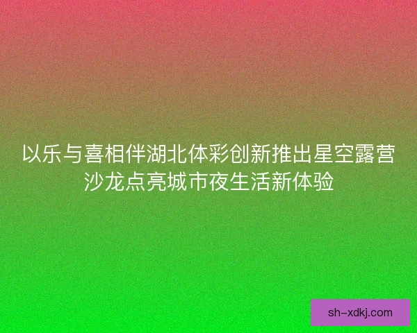 以乐与喜相伴湖北体彩创新推出星空露营沙龙点亮城市夜生活新体验